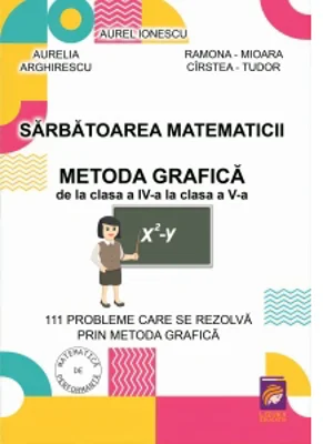 Sarbatoarea matematicii. Metoda grafica de la clasa a IV-a la clasa a V-a. 111 probleme care se rezolva prin metoda grafica