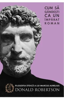 Cum să gândești ca un împărat roman. Filosofia stoică a lui Marcus Aurelius