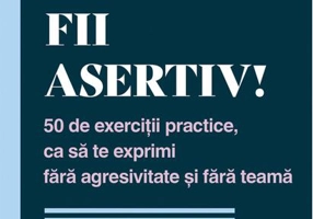 Fii asertiv! 50 de exerciții practice, ca să te exprimi fără agresivitate și fără teamă