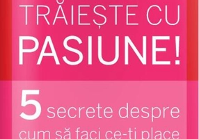 Trăiește cu pasiune! 5 secrete despre cum să faci ce-ți place și să-ți placă ceea ce faci
