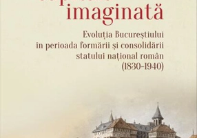 Capitala imaginată. Evoluţia Bucureştiului în perioada formării şi consolidării statului naţional român (1830-1940)