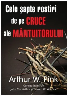 Cele sapte rostiri de pe cruce ale Mantuitorului - Arthur W. Pink