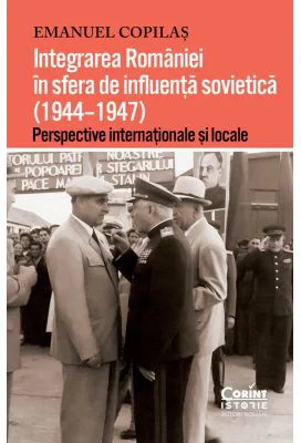 Integrarea Romaniei in sfera de influenta sovietica (1944–1947). Perspective internationale si locale - Emanuel Copilas