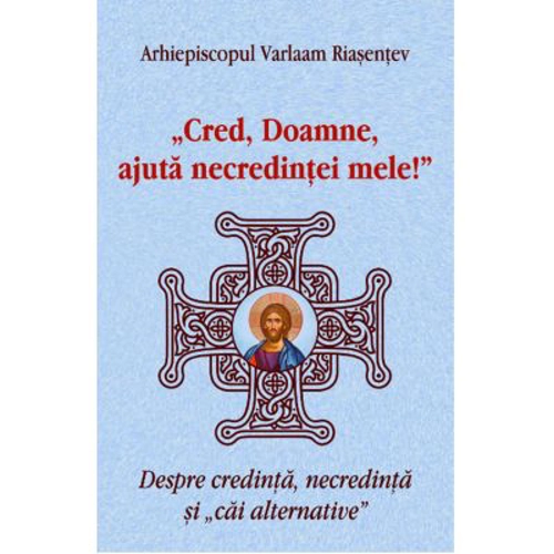 Cred, Doamne, ajuta necredintei mele! Despre credinta, necredinta si cai alternative - Arhiepiscopul Varlaam Riasentev