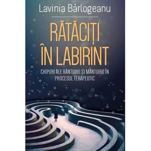 Rataciti in Labirint. Chipuri ale bantuirii si mantuirii in procesul terapeutic - Lavinia Barlogeanu