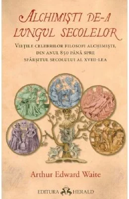 Alchimisti de-a lungul secolelor. Vietile celebrilor filosofi alchimisti, din anul 850 pana spre sfarsitul secolului al 18-lea - Arthur Edward Waite