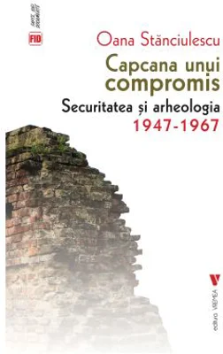 Capcana unui compromis. Securitatea si arheologia 1947-1967 - Oana Stanciulescu