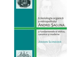 Ecleziologia organica a mitropolitului Andrei Saguna si fundamentele ei biblice, canonice si moderne - Johann Schneider