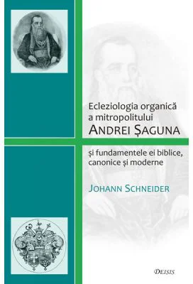 Ecleziologia organica a mitropolitului Andrei Saguna si fundamentele ei biblice, canonice si moderne - Johann Schneider