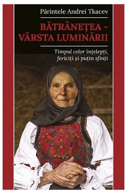 Batranetea, varsta luminarii. Timpul celor intelepti, fericiti si putin sfinti - Andrei Tkacev