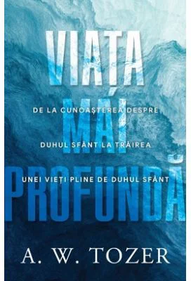 Viata mai profunda. De la cunoasterea despre Duhul Sfant la trairea unei vieti pline de Duhul Sfant - A. W. Tozer