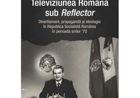 Televiziunea Romana sub Reflector. Divertisment, propaganda si ideologie in Republica Socialista Romania în perioada anilor ’70 - Silvia‑Cristina Baum