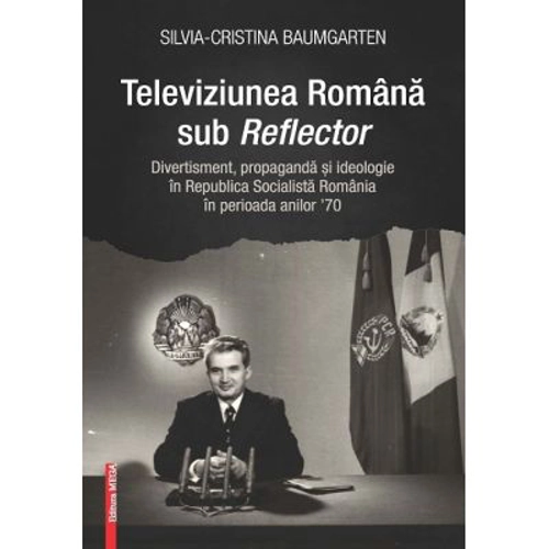 Televiziunea Romana sub Reflector. Divertisment, propaganda si ideologie in Republica Socialista Romania în perioada anilor ’70 - Silvia‑Cristina Baum