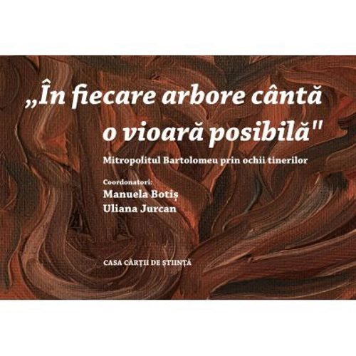 „In fiecare arbore canta o vioara posibila” Mitropolitul Bartolomeu prin ochii tinerilor - Manuela Botis, Uliana Jurcan