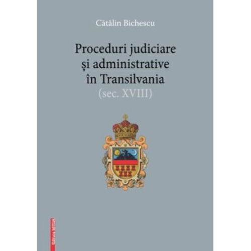 Proceduri judiciare si administrative in Transilvania, secolul 18 - Catalin Bichescu