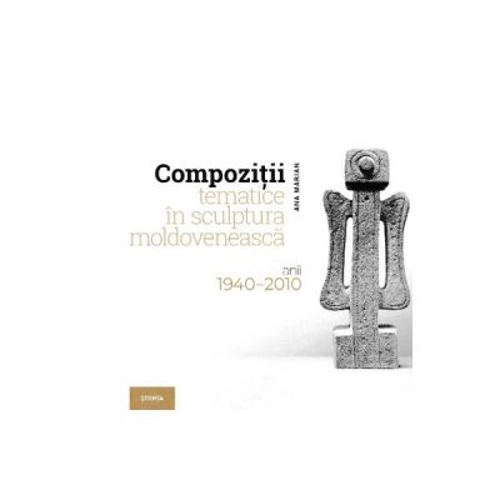Compozitii tematice in sculptura moldoveneasca 1940-2010 - Ana Marian