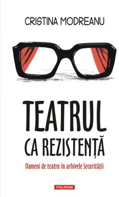 Teatrul ca rezistenta. Oameni de teatru in arhivele Securitatii - Cristina Modreanu