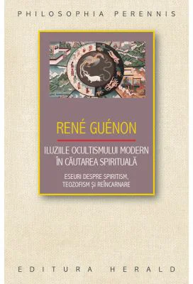 Iluziile ocultismului modern in cautarea spirituala. Eseuri despre spiritism, teozofism si reincarnare - Rene Guenon
