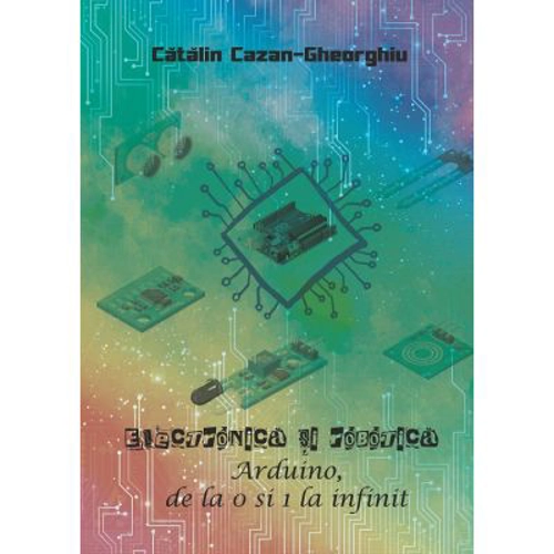 Electronica si Robotica. Arduino, de la 0 si 1 la infinit