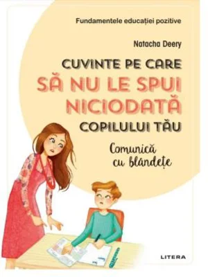 Cuvinte pe care sa nu le spui niciodata copilului tau. Comunica cu blandete - Natacha Deery