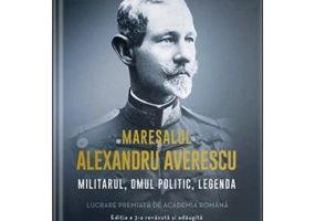 Maresalul Alexandru Averescu. Militarul, omul politic, legenda