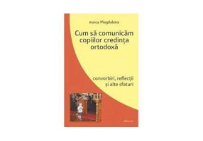 Cum sa comunicam copiilor credinta ortodoxa. Convorbiri, reflectii si alte sfaturi - maica Magdalena