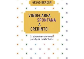 Vindecarea spontana a credintei. Sa zdruncinam din temelii paradigma falselor limite - Gregg Braden