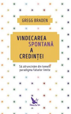 Vindecarea spontana a credintei. Sa zdruncinam din temelii paradigma falselor limite - Gregg Braden