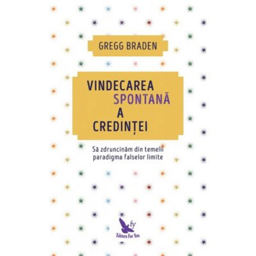 Vindecarea spontana a credintei. Sa zdruncinam din temelii paradigma falselor limite - Gregg Braden