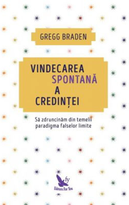 Vindecarea spontana a credintei. Sa zdruncinam din temelii paradigma falselor limite - Gregg Braden