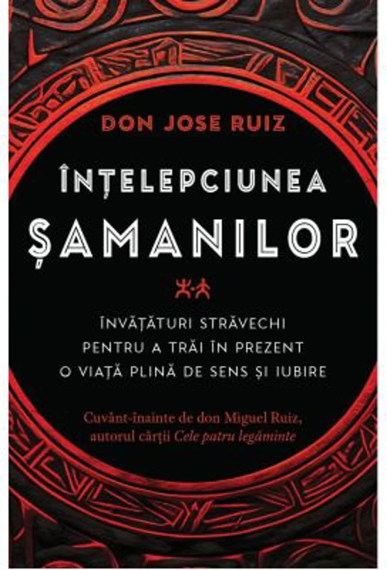 Intelepciunea samanilor. Invataturi stravechi pentru a trai in prezent o viata plina de sens si iubire - Don Jose Ruiz