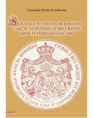 Sigilii ale suveranilor Romaniei care au autentificat documente emise in perioada 1872–1931 - Laurentiu-Stefan Szemkovics