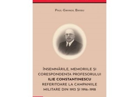 Insemnarile, memoriile si corespondenta profesorului Ilie Constantinescu referitoare la campaniile militare din 1913 si 1916–1918 - Paul‑Emanoil Barbu