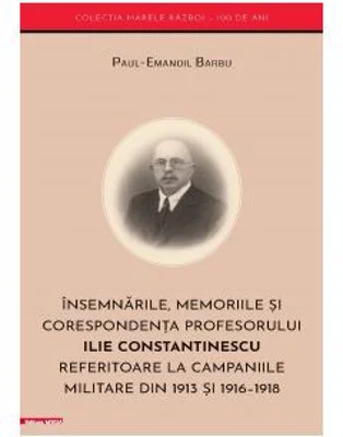 Insemnarile, memoriile si corespondenta profesorului Ilie Constantinescu referitoare la campaniile militare din 1913 si 1916–1918 - Paul‑Emanoil Barbu