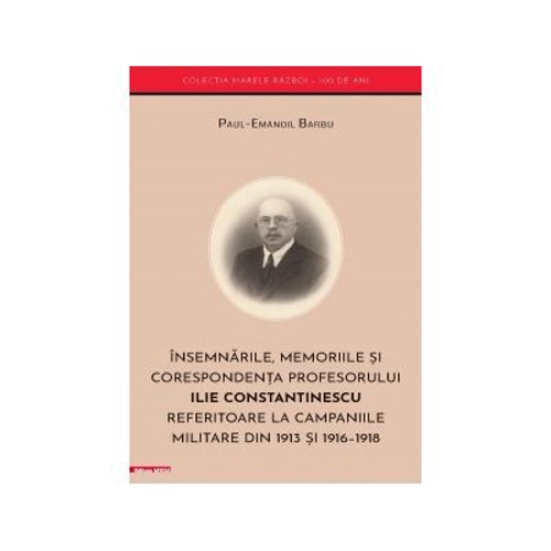 Insemnarile, memoriile si corespondenta profesorului Ilie Constantinescu referitoare la campaniile militare din 1913 si 1916–1918 - Paul‑Emanoil Barbu