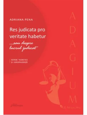 Res judicata pro veritate habetur... sau despre lucrul judecat. Repere teoretice si jurisprudenta - Adriana Pena