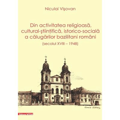 Dn activitatea religioasa, cultural-stiintifica, istorico-sociala a calugarilor bazilitani romani (secolul 18 – 1948) - Niculai Visovan