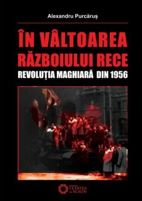 In valtoarea Razboiului Rece. Revolutia Maghiara din 1956 - Alexandru Purcarus