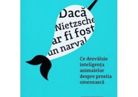 Daca Nietzsche ar fi fost un narval. Ce dezvaluie inteligenta animalelor despre prostia omeneasca - Justin Gregg