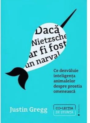 Daca Nietzsche ar fi fost un narval. Ce dezvaluie inteligenta animalelor despre prostia omeneasca - Justin Gregg