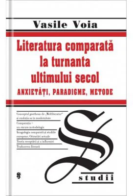 Literatura comparata la turnanta ultimului secol. Anxietati, Paradigme, Metode - Vasile Voia
