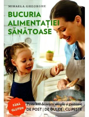 Bucuria alimentatiei sanatoase. Carte de bucate si ghid de nutritie - Mihaela Gheorghe