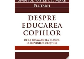 Despre educarea copiilor. De la desavarsirea clasica la implinirea crestina - Sfantul Vasile cel Mare, Plutarh