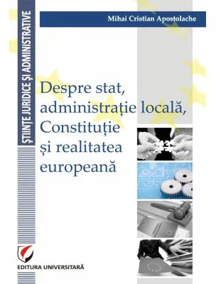 Despre stat, administratie locala, Constitutie si realitatea europeana - Mihai Cristian Apostolache