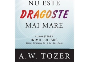 Nu este dragoste mai mare. Cunoasterea inimii lui Isus prin Evanghelia dupa Ioan - A. W. Tozer