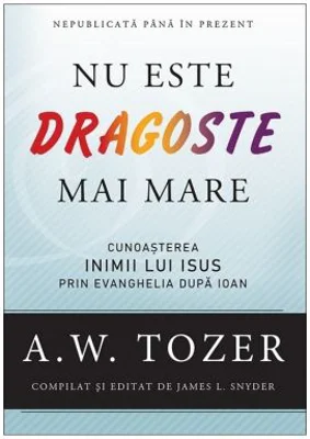 Nu este dragoste mai mare. Cunoasterea inimii lui Isus prin Evanghelia dupa Ioan - A. W. Tozer