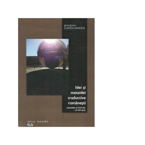 Idei si metaidei traductive romanesti (secolele al 16-lea - al 21-lea) - Georgiana Lungu Badea