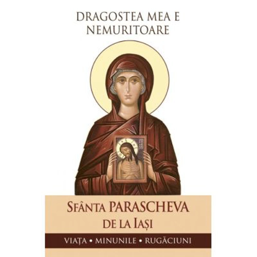Dragostea mea e nemuritoare. Viata, minunile, rugaciuni - Sfanta Parascheva de la Iasi