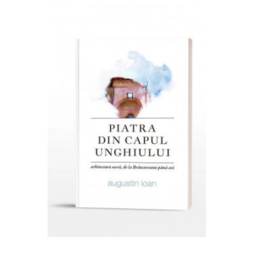Piatra din capul unghiuluiI. Arhitectura sacra, de la Brancoveanu pana azi - Augustin Ioan