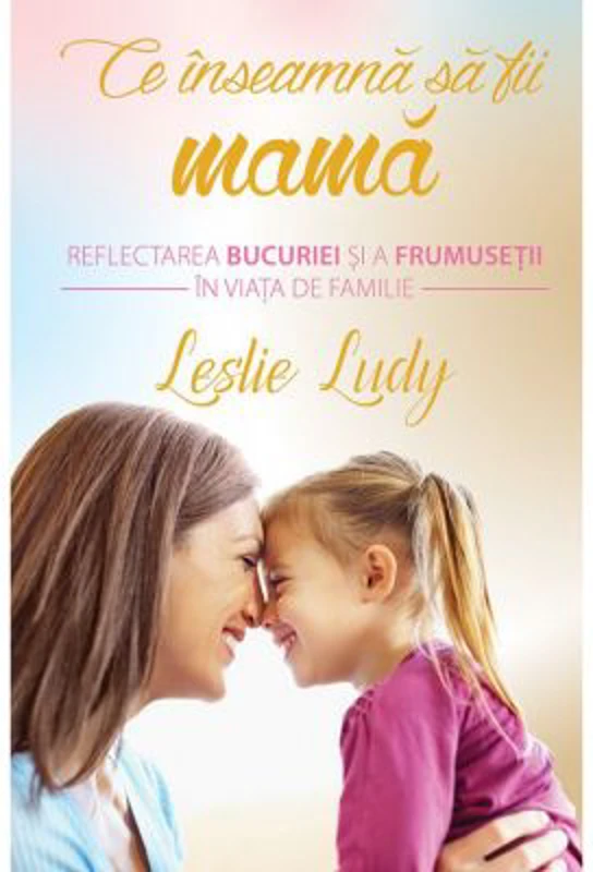 Ce inseamna sa fii mama. Reflectarea bucuriei si a frumusetii in viata de familie - Leslie Ludy